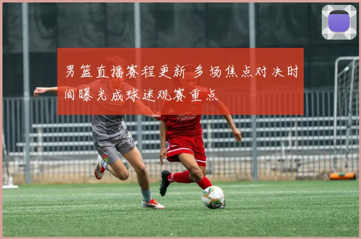 男篮直播赛程更新 多场焦点对决时间曝光成球迷观赛重点