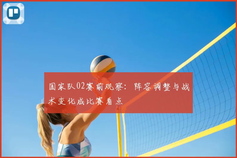 国家队02赛前观察：阵容调整与战术变化成比赛看点