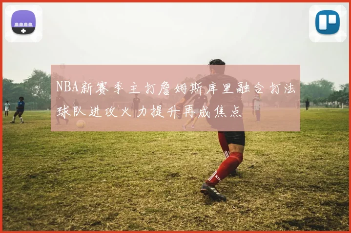 NBA新赛季主打詹姆斯库里融合打法球队进攻火力提升再成焦点