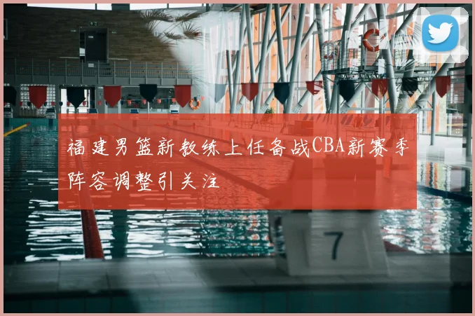 福建男篮新教练上任备战CBA新赛季阵容调整引关注