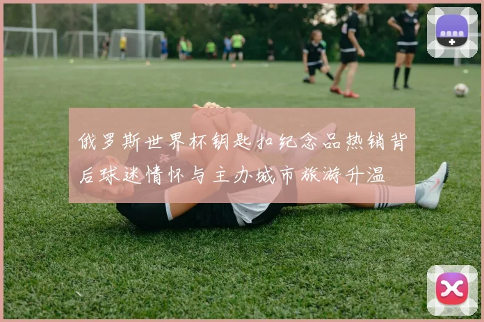 俄罗斯世界杯钥匙扣纪念品热销背后球迷情怀与主办城市旅游升温