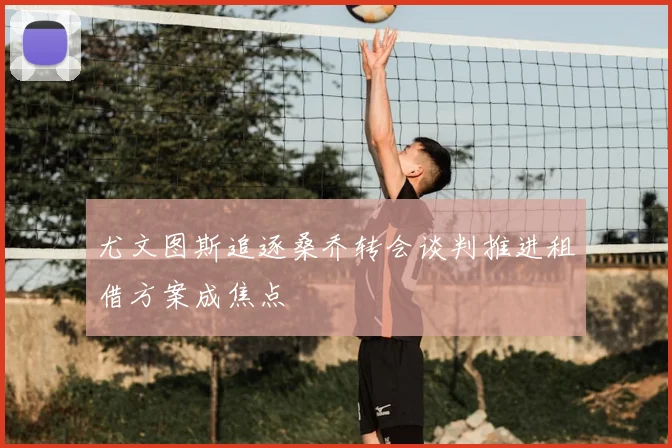 尤文图斯追逐桑乔转会谈判推进租借方案成焦点