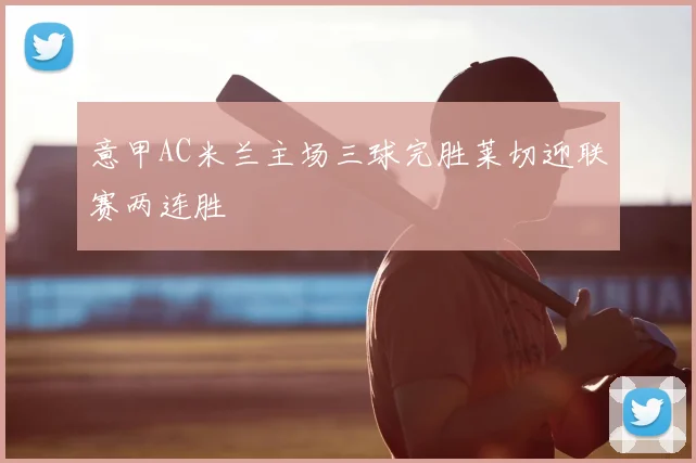 意甲AC米兰主场三球完胜莱切迎联赛两连胜
