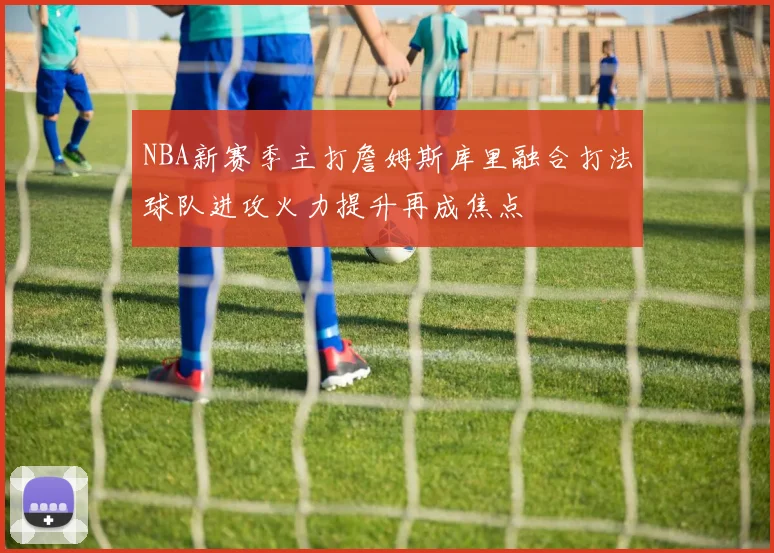 NBA新赛季主打詹姆斯库里融合打法球队进攻火力提升再成焦点