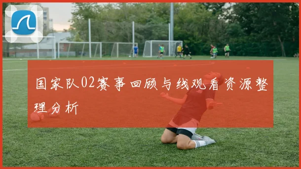 国家队02赛事回顾与线观看资源整理分析
