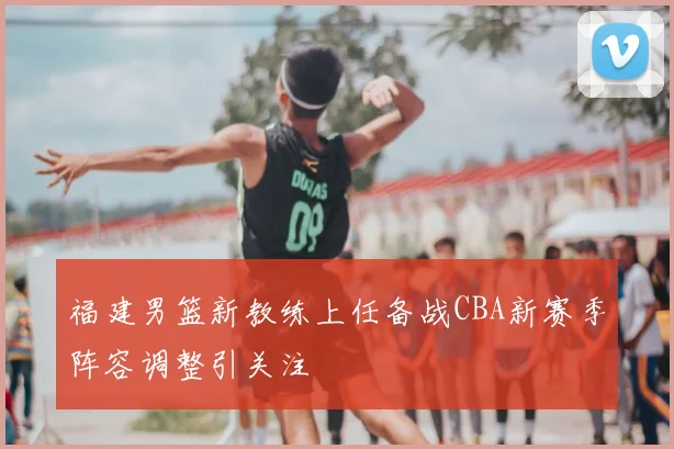 福建男篮新教练上任备战CBA新赛季阵容调整引关注