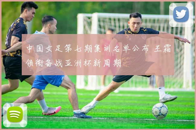 中国女足第七期集训名单公布 王霜领衔备战亚洲杯新周期