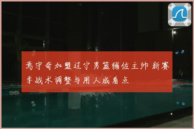 焉守奇加盟辽宁男篮辅佐主帅 新赛季战术调整与用人成看点