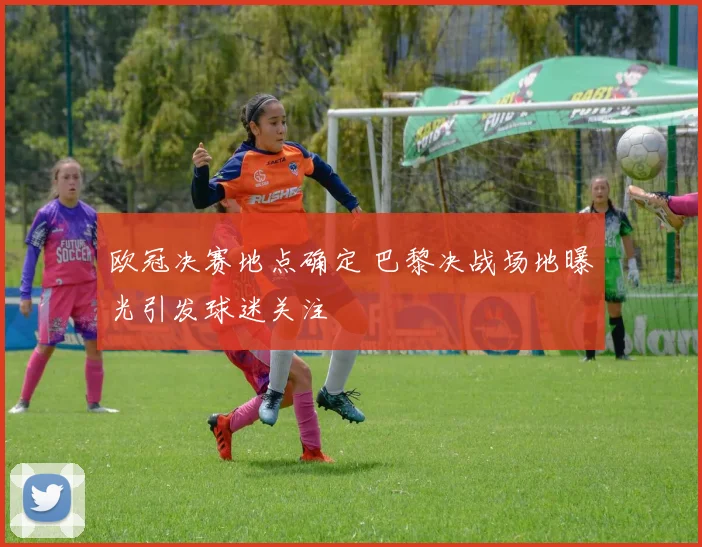 欧冠决赛地点确定 巴黎决战场地曝光引发球迷关注