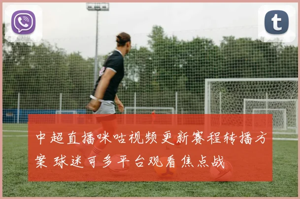 中超直播咪咕视频更新赛程转播方案 球迷可多平台观看焦点战