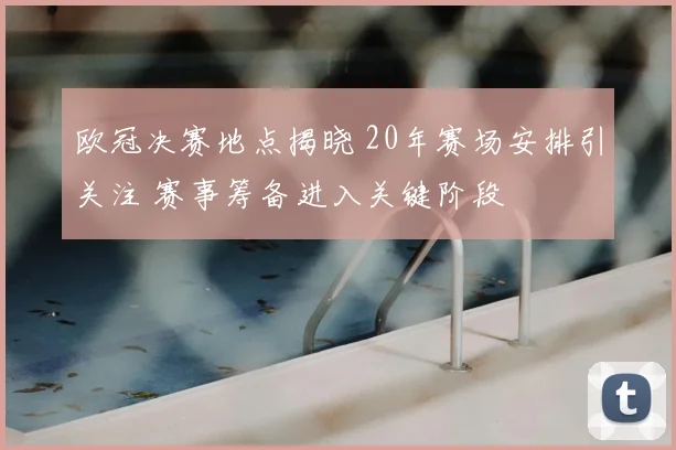 欧冠决赛地点揭晓 20年赛场安排引关注 赛事筹备进入关键阶段