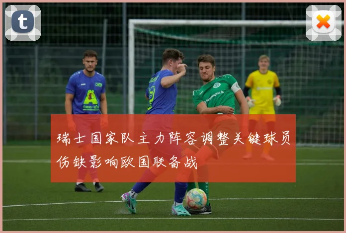 瑞士国家队主力阵容调整关键球员伤缺影响欧国联备战