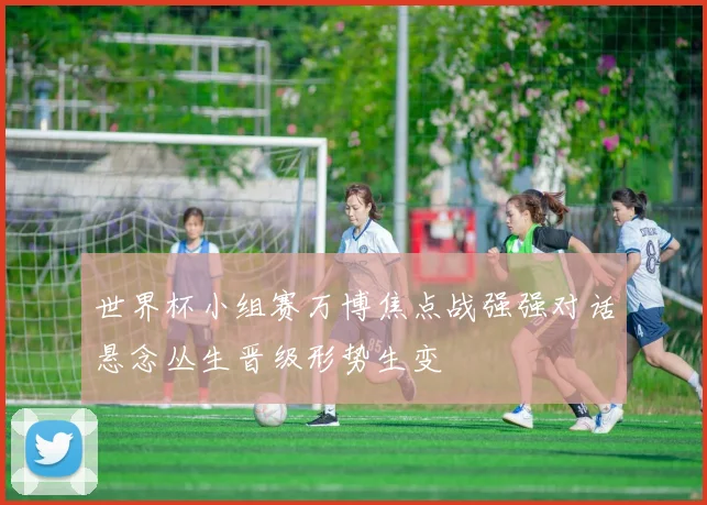 世界杯小组赛万博焦点战强强对话悬念丛生晋级形势生变