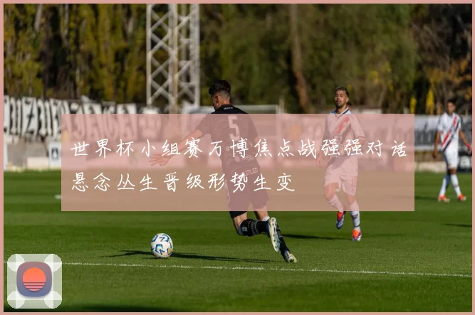 世界杯小组赛万博焦点战强强对话悬念丛生晋级形势生变