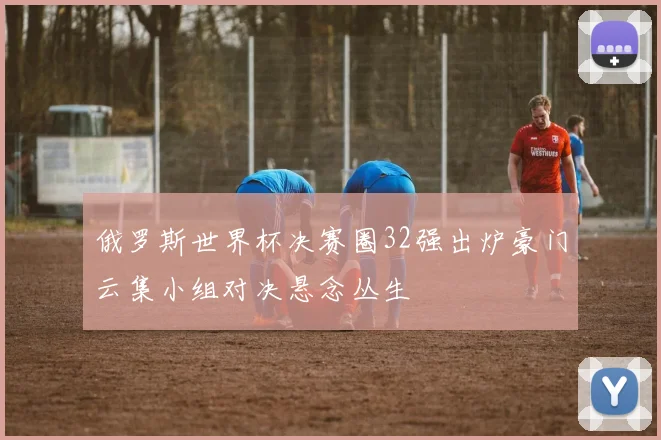 俄罗斯世界杯决赛圈32强出炉豪门云集小组对决悬念丛生