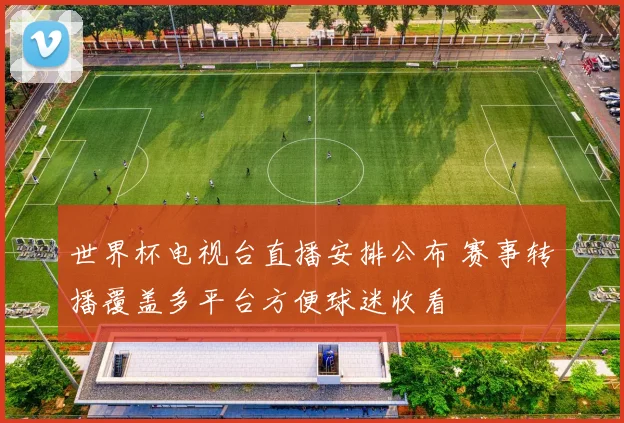 世界杯电视台直播安排公布 赛事转播覆盖多平台方便球迷收看