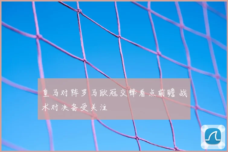皇马对阵罗马欧冠交锋看点前瞻 战术对决备受关注