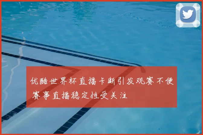 优酷世界杯直播卡断引发观赛不便 赛事直播稳定性受关注